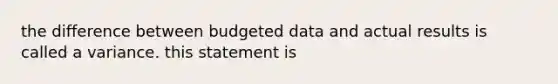 the difference between budgeted data and actual results is called a variance. this statement is