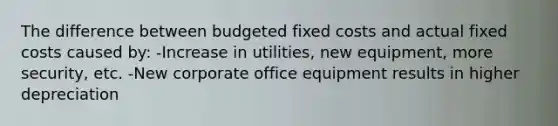 The difference between budgeted fixed costs and actual fixed costs caused by: -Increase in utilities, new equipment, more security, etc. -New corporate office equipment results in higher depreciation