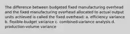 The difference between budgeted fixed manufacturing overhead and the fixed manufacturing overhead allocated to actual output units achieved is called the fixed overhead: a. efficiency variance b. flexible-budget variance c. combined-variance analysis d. production-volume variance