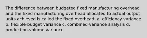 The difference between budgeted fixed manufacturing overhead and the fixed manufacturing overhead allocated to actual output units achieved is called the fixed overhead: a. efficiency variance b. flexible-budget variance c. combined-variance analysis d. production-volume variance