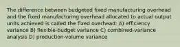 The difference between budgeted fixed manufacturing overhead and the fixed manufacturing overhead allocated to actual output units achieved is called the fixed overhead: A) efficiency variance B) flexible-budget variance C) combined-variance analysis D) production-volume variance