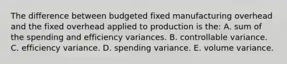 The difference between budgeted fixed manufacturing overhead and the fixed overhead applied to production is the: A. sum of the spending and efficiency variances. B. controllable variance. C. efficiency variance. D. spending variance. E. volume variance.