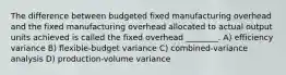 The difference between budgeted fixed manufacturing overhead and the fixed manufacturing overhead allocated to actual output units achieved is called the fixed overhead ________. A) efficiency variance B) flexible-budget variance C) combined-variance analysis D) production-volume variance