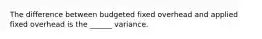 The difference between budgeted fixed overhead and applied fixed overhead is the ______ variance.