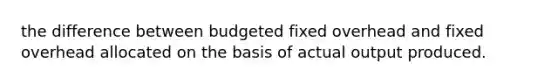 the difference between budgeted fixed overhead and fixed overhead allocated on the basis of actual output produced.