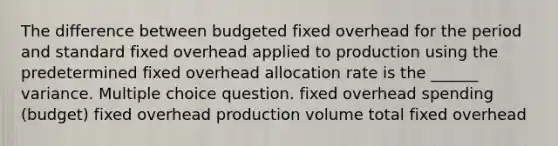 The difference between budgeted fixed overhead for the period and standard fixed overhead applied to production using the predetermined fixed overhead allocation rate is the ______ variance. Multiple choice question. fixed overhead spending (budget) fixed overhead production volume total fixed overhead