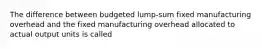 The difference between budgeted lump-sum fixed manufacturing overhead and the fixed manufacturing overhead allocated to actual output units is called