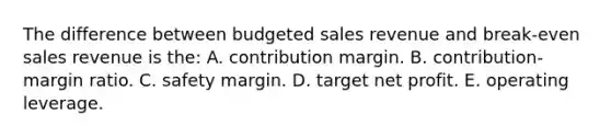 The difference between budgeted sales revenue and break-even sales revenue is the: A. contribution margin. B. contribution-margin ratio. C. safety margin. D. target net profit. E. operating leverage.