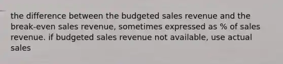 the difference between the budgeted sales revenue and the break-even sales revenue, sometimes expressed as % of sales revenue. if budgeted sales revenue not available, use actual sales