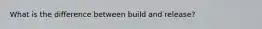 What is the difference between build and release?