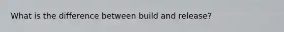 What is the difference between build and release?