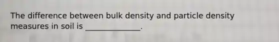 The difference between bulk density and particle density measures in soil is ______________.