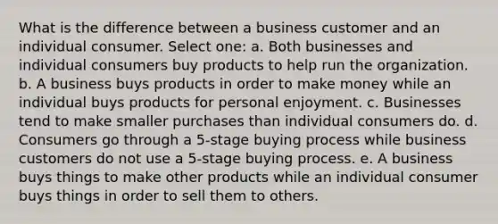 What is the difference between a business customer and an individual consumer. Select one: a. Both businesses and individual consumers buy products to help run the organization. b. A business buys products in order to make money while an individual buys products for personal enjoyment. c. Businesses tend to make smaller purchases than individual consumers do. d. Consumers go through a 5-stage buying process while business customers do not use a 5-stage buying process. e. A business buys things to make other products while an individual consumer buys things in order to sell them to others.