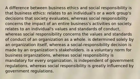 A difference between business ethics and social responsibility is that business ethics: relates to an individual's or a work group's decisions that society evaluates, whereas social responsibility concerns the impact of an entire business's activities on society. relates to an individual's values and standards of conduct, whereas social responsibility concerns the values and standards of conduct of an organization as a whole. is determined solely by an organization itself, whereas a social-responsibility decision is made by an organization's stakeholders. is a voluntary norm for business organizations, whereas social responsibility is mandatory for every organization. is independent of government regulations, whereas social responsibility is greatly influenced by government regulations.