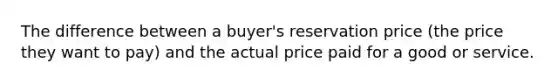 The difference between a buyer's reservation price (the price they want to pay) and the actual price paid for a good or service.