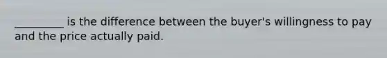 _________ is the difference between the buyer's willingness to pay and the price actually paid.