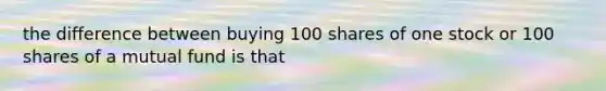 the difference between buying 100 shares of one stock or 100 shares of a mutual fund is that