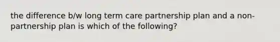 the difference b/w long term care partnership plan and a non-partnership plan is which of the following?