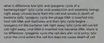 what is difference b/w lytic and lysogenic cycle of a bacteriophage? -lytic cycle viral production and assembly beings right away; viruses burst from the cell and results in death of bacteria cells; lysogenic cycle the phage DNA is inserted into host cell DNA and replicates and then lytic cycle begins -lysogenic kill the bacterial cell right away; lytic cycle will not kill cell right away, viral DNA is inserted into bacterial DNA -there is no difference -lysogenic cycle the cell dies afer viral entry; lytic cycle the virus enters the cell but does not cause death of cell