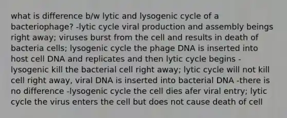 what is difference b/w lytic and lysogenic cycle of a bacteriophage? -lytic cycle viral production and assembly beings right away; viruses burst from the cell and results in death of bacteria cells; lysogenic cycle the phage DNA is inserted into host cell DNA and replicates and then lytic cycle begins -lysogenic kill the bacterial cell right away; lytic cycle will not kill cell right away, viral DNA is inserted into bacterial DNA -there is no difference -lysogenic cycle the cell dies afer viral entry; lytic cycle the virus enters the cell but does not cause death of cell