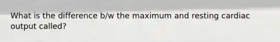What is the difference b/w the maximum and resting <a href='https://www.questionai.com/knowledge/kyxUJGvw35-cardiac-output' class='anchor-knowledge'>cardiac output</a> called?