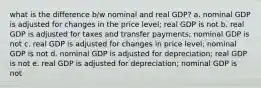 what is the difference b/w nominal and real GDP? a. nominal GDP is adjusted for changes in the price level; real GDP is not b. real GDP is adjusted for taxes and transfer payments; nominal GDP is not c. real GDP is adjusted for changes in price level; nominal GDP is not d. nominal GDP is adjusted for depreciation; real GDP is not e. real GDP is adjusted for depreciation; nominal GDP is not