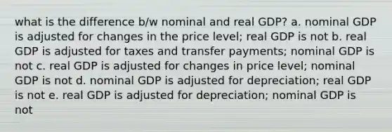 what is the difference b/w nominal and real GDP? a. nominal GDP is adjusted for changes in the price level; real GDP is not b. real GDP is adjusted for taxes and transfer payments; nominal GDP is not c. real GDP is adjusted for changes in price level; nominal GDP is not d. nominal GDP is adjusted for depreciation; real GDP is not e. real GDP is adjusted for depreciation; nominal GDP is not