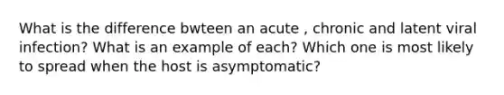 What is the difference bwteen an acute , chronic and latent viral infection? What is an example of each? Which one is most likely to spread when the host is asymptomatic?