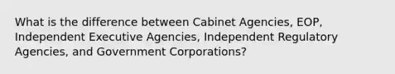 What is the difference between Cabinet Agencies, EOP, Independent Executive Agencies, Independent Regulatory Agencies, and Government Corporations?