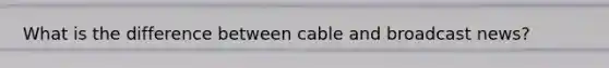 What is the difference between cable and broadcast news?