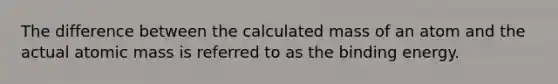 The difference between the calculated mass of an atom and the actual atomic mass is referred to as the binding energy.