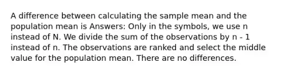 A difference between calculating the sample mean and the population mean is Answers: Only in the symbols, we use n instead of N. We divide the sum of the observations by n - 1 instead of n. The observations are ranked and select the middle value for the population mean. There are no differences.