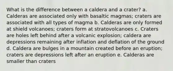 What is the difference between a caldera and a crater? a. Calderas are associated only with basaltic magmas; craters are associated with all types of magma b. Calderas are only formed at shield volcanoes; craters form at stratovolcanoes c. Craters are holes left behind after a volcanic explosion; caldera are depressions remaining after inflation and deflation of the ground d. Caldera are bulges in a mountain created before an eruption; craters are depressions left after an eruption e. Calderas are smaller than craters