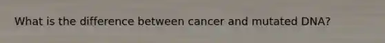 What is the difference between cancer and mutated DNA?
