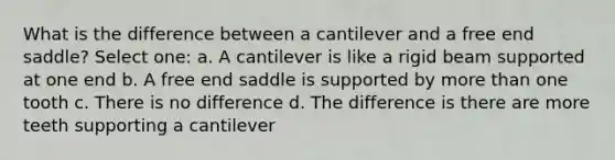 What is the difference between a cantilever and a free end saddle? Select one: a. A cantilever is like a rigid beam supported at one end b. A free end saddle is supported by more than one tooth c. There is no difference d. The difference is there are more teeth supporting a cantilever