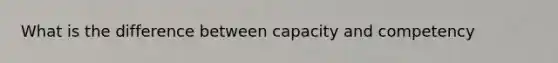 What is the difference between capacity and competency