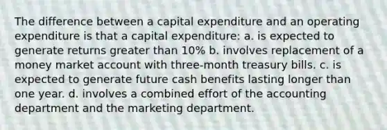 The difference between a capital expenditure and an operating expenditure is that a capital expenditure: a. is expected to generate returns greater than 10% b. involves replacement of a money market account with three-month treasury bills. c. is expected to generate future cash benefits lasting longer than one year. d. involves a combined effort of the accounting department and the marketing department.