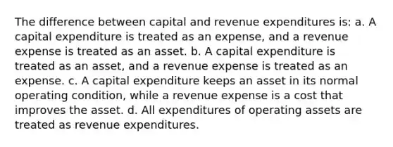 The difference between capital and revenue expenditures is: a. A capital expenditure is treated as an expense, and a revenue expense is treated as an asset. b. A capital expenditure is treated as an asset, and a revenue expense is treated as an expense. c. A capital expenditure keeps an asset in its normal operating condition, while a revenue expense is a cost that improves the asset. d. All expenditures of operating assets are treated as revenue expenditures.