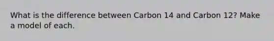 What is the difference between Carbon 14 and Carbon 12? Make a model of each.