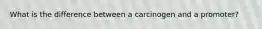 What is the difference between a carcinogen and a promoter?