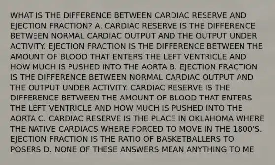 WHAT IS THE DIFFERENCE BETWEEN CARDIAC RESERVE AND EJECTION FRACTION? A. CARDIAC RESERVE IS THE DIFFERENCE BETWEEN NORMAL CARDIAC OUTPUT AND THE OUTPUT UNDER ACTIVITY. EJECTION FRACTION IS THE DIFFERENCE BETWEEN THE AMOUNT OF BLOOD THAT ENTERS THE LEFT VENTRICLE AND HOW MUCH IS PUSHED INTO THE AORTA B. EJECTION FRACTION IS THE DIFFERENCE BETWEEN NORMAL CARDIAC OUTPUT AND THE OUTPUT UNDER ACTIVITY. CARDIAC RESERVE IS THE DIFFERENCE BETWEEN THE AMOUNT OF BLOOD THAT ENTERS THE LEFT VENTRICLE AND HOW MUCH IS PUSHED INTO THE AORTA C. CARDIAC RESERVE IS THE PLACE IN OKLAHOMA WHERE THE NATIVE CARDIACS WHERE FORCED TO MOVE IN THE 1800'S. EJECTION FRACTION IS THE RATIO OF BASKETBALLERS TO POSERS D. NONE OF THESE ANSWERS MEAN ANYTHING TO ME