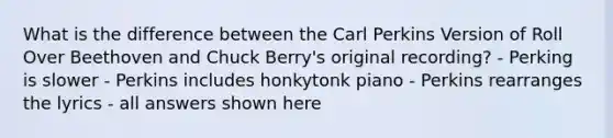 What is the difference between the Carl Perkins Version of Roll Over Beethoven and Chuck Berry's original recording? - Perking is slower - Perkins includes honkytonk piano - Perkins rearranges the lyrics - all answers shown here