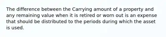 The difference between the Carrying amount of a property and any remaining value when it is retired or worn out is an expense that should be distributed to the periods during which the asset is used.