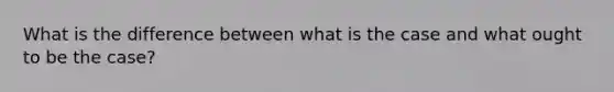 What is the difference between what is the case and what ought to be the case?