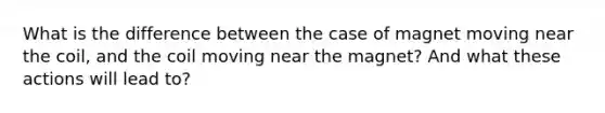 What is the difference between the case of magnet moving near the coil, and the coil moving near the magnet? And what these actions will lead to?