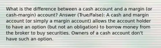 What is the difference between a cash account and a margin (or cash-margin) account? Answer (True/False): A cash and margin account (or simply a margin account) allows the account holder to have an option (but not an obligation) to borrow money from the broker to buy securities. Owners of a cash account don't have such an option.