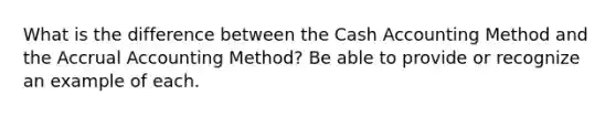 What is the difference between the Cash Accounting Method and the Accrual Accounting Method? Be able to provide or recognize an example of each.