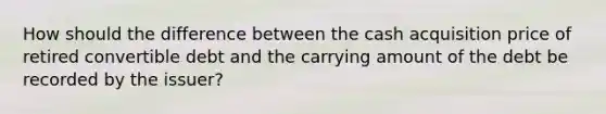 How should the difference between the cash acquisition price of retired convertible debt and the carrying amount of the debt be recorded by the issuer?