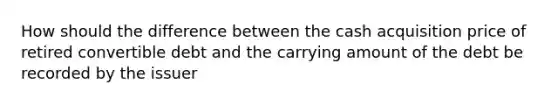 How should the difference between the cash acquisition price of retired convertible debt and the carrying amount of the debt be recorded by the issuer