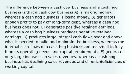 The difference between a cash cow business and a cash hog business is that a cash cow business A) is making money, whereas a cash hog business is losing money. B) generates enough profits to pay off long-term debt, whereas a cash hog business does not. C) generates positive retained earnings, whereas a cash hog business produces negative retained earnings. D) produces large internal cash flows over and above what is needed to build and maintain the business, whereas the internal cash flows of a cash hog business are too small to fully fund its operating needs and capital requirements. E) generates very large increases in sales revenues, whereas a cash hog business has declining sales revenues and chronic deficiencies of working capital.